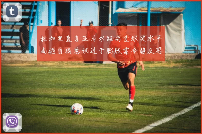 杜加里直言亚马尔距离金球奖水平尚远自我意识过于膨胀需冷静反思