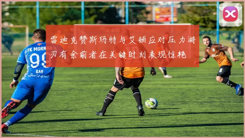 雷迪克赞斯玛特与艾顿应对压力游刃有余前者在关键时刻表现惊艳