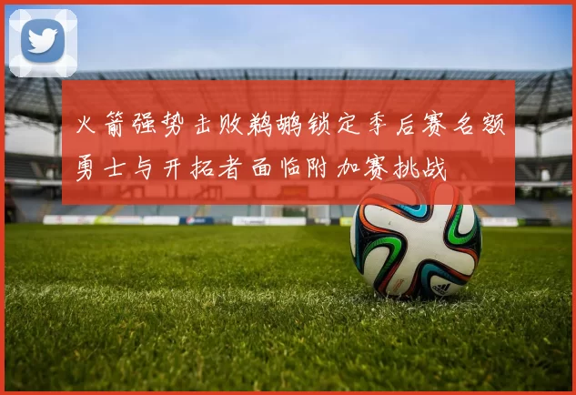 火箭强势击败鹈鹕锁定季后赛名额勇士与开拓者面临附加赛挑战