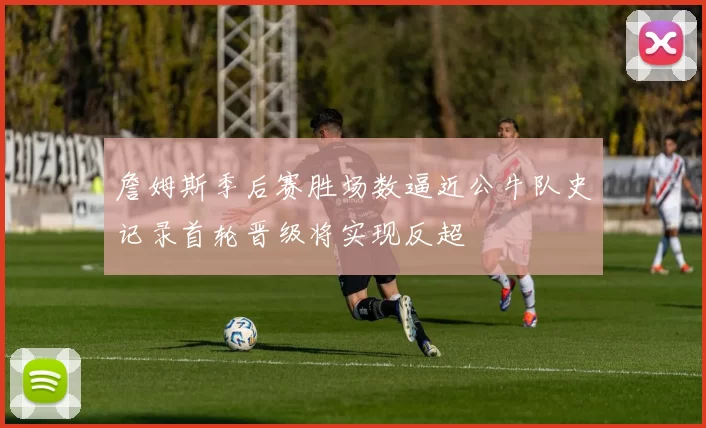 詹姆斯季后赛胜场数逼近公牛队史记录首轮晋级将实现反超