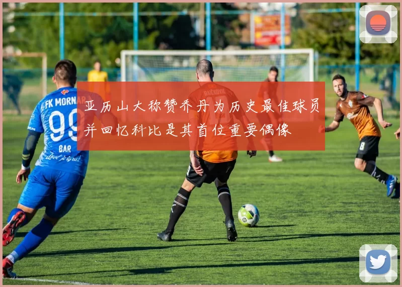 亚历山大称赞乔丹为历史最佳球员并回忆科比是其首位重要偶像