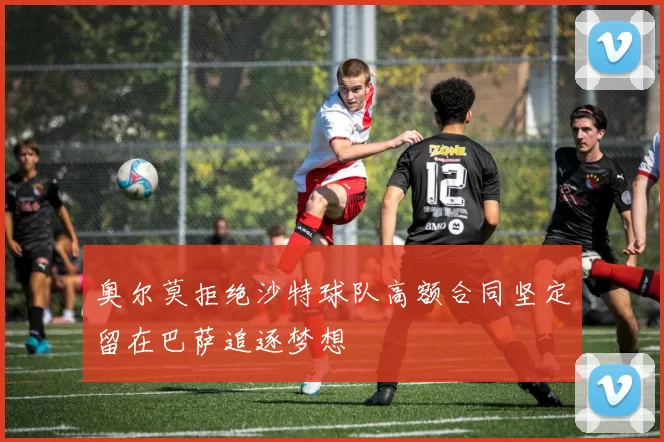 奥尔莫拒绝沙特球队高额合同坚定留在巴萨追逐梦想
