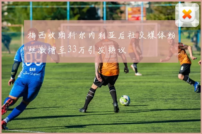 梅西收购科尔内利亚后社交媒体粉丝激增至33万引发热议
