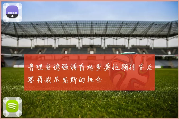 普理查德强调首轮重要性期待季后赛再战尼克斯的机会