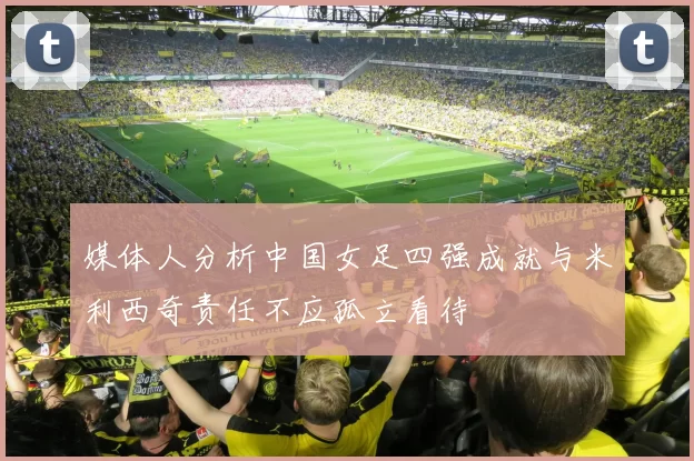 媒体人分析中国女足四强成就与米利西奇责任不应孤立看待