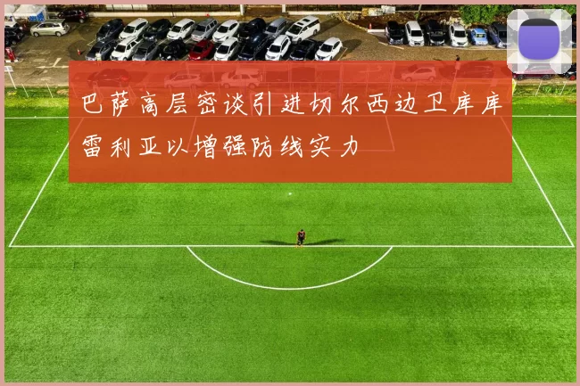 巴萨高层密谈引进切尔西边卫库库雷利亚以增强防线实力