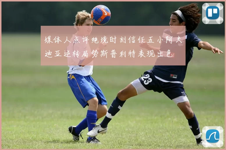 媒体人点评绝境时刻信任五小阿夫迪亚逆转局势斯普利特表现出色