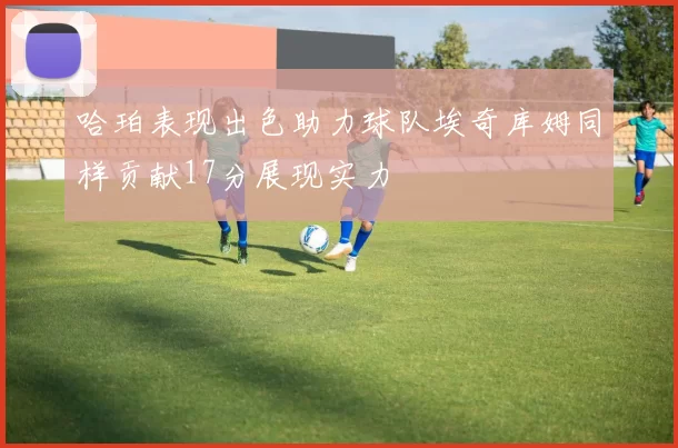 哈珀表现出色助力球队埃奇库姆同样贡献17分展现实力