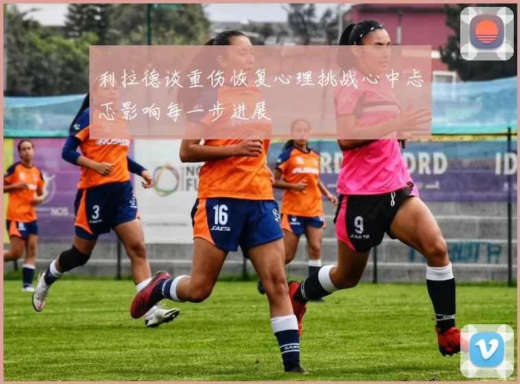 利拉德谈重伤恢复心理挑战心中忐忑影响每一步进展