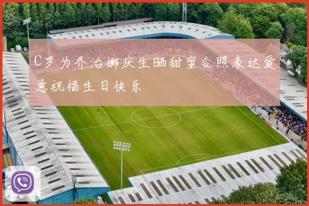 C罗为乔治娜庆生晒甜蜜合照表达爱意祝福生日快乐