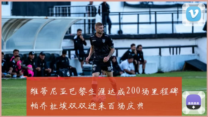 维蒂尼亚巴黎生涯达成200场里程碑帕乔杜埃双双迎来百场庆典