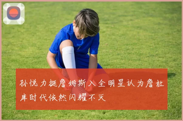 孙悦力挺詹姆斯入全明星认为詹杜库时代依然闪耀不灭