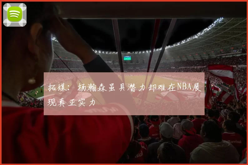 拓媒：杨瀚森虽具潜力却难在NBA展现真正实力