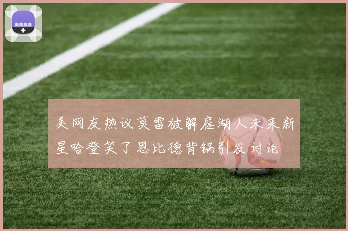 美网友热议莫雷被解雇湖人未来新星哈登笑了恩比德背锅引发讨论
