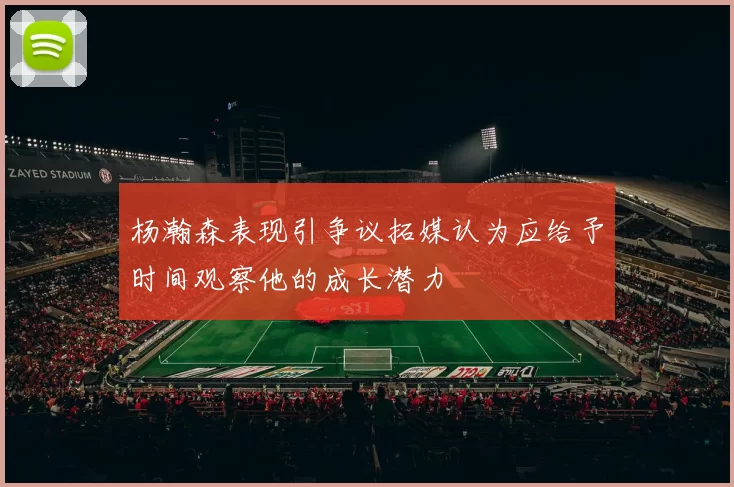 杨瀚森表现引争议拓媒认为应给予时间观察他的成长潜力