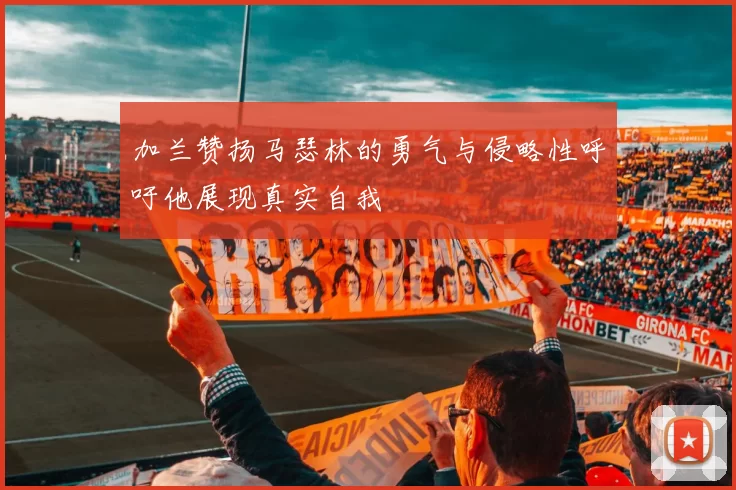 加兰赞扬马瑟林的勇气与侵略性呼吁他展现真实自我