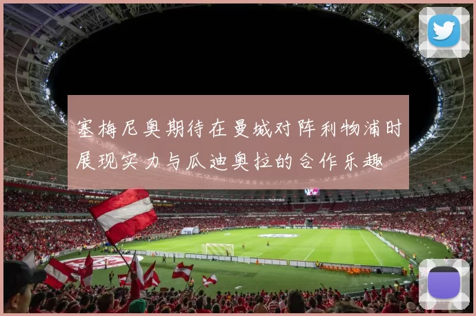 塞梅尼奥期待在曼城对阵利物浦时展现实力与瓜迪奥拉的合作乐趣