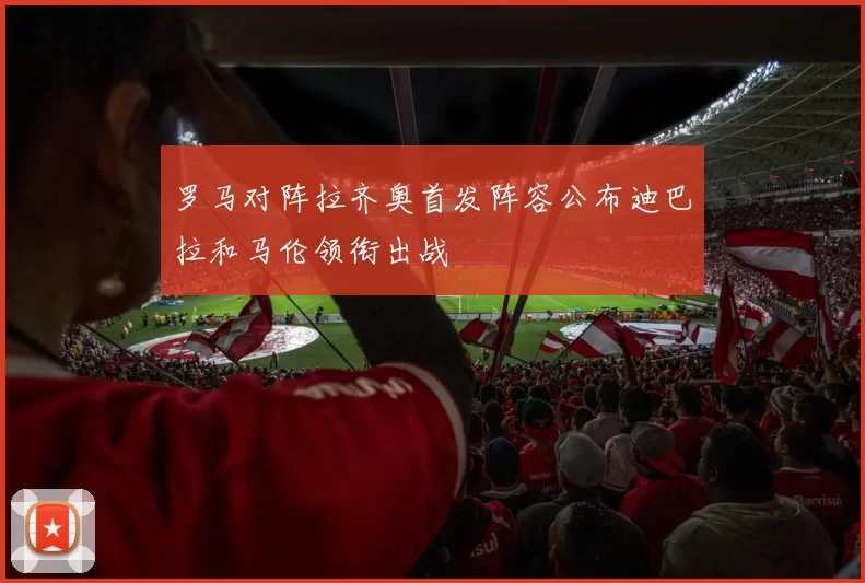 罗马对阵拉齐奥首发阵容公布迪巴拉和马伦领衔出战