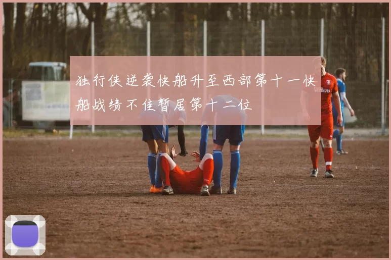 独行侠逆袭快船升至西部第十一快船战绩不佳暂居第十二位